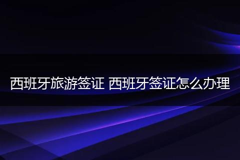 西班牙旅游签证 西班牙签证怎么办理