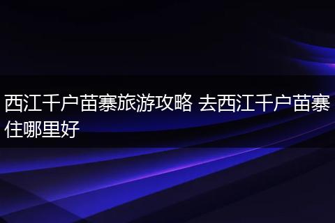 西江千户苗寨旅游攻略 去西江千户苗寨住哪里好
