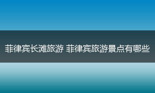 菲律宾长滩旅游 菲律宾旅游景点有哪些