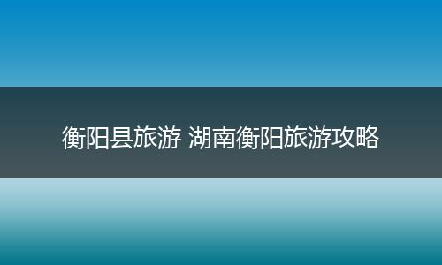 衡阳县旅游 湖南衡阳旅游攻略