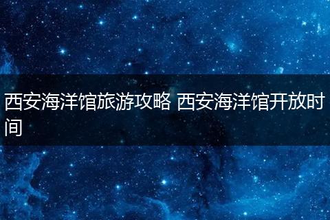 西安海洋馆旅游攻略 西安海洋馆开放时间
