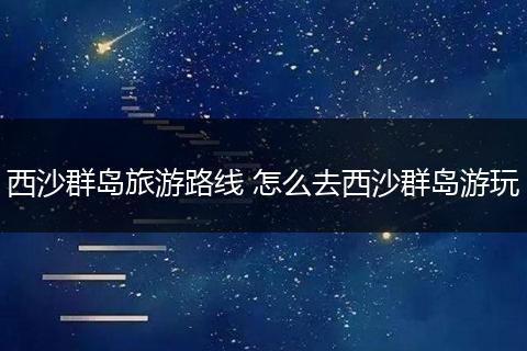 西沙群岛旅游路线 怎么去西沙群岛游玩