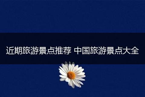 近期旅游景点推荐 中国旅游景点大全