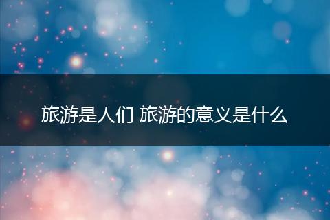 旅游是人们 旅游的意义是什么
