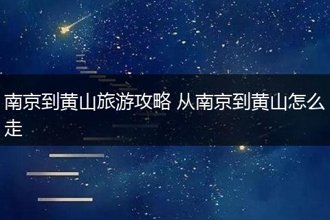 南京到黄山旅游攻略 从南京到黄山怎么走
