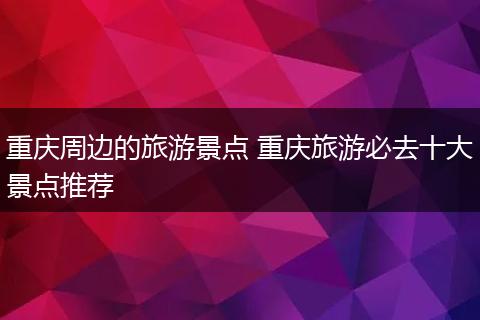 重庆周边的旅游景点 重庆旅游必去十大景点推荐