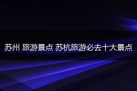 苏州 旅游景点 苏杭旅游必去十大景点