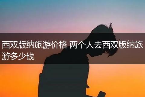 西双版纳旅游价格 两个人去西双版纳旅游多少钱