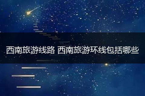 西南旅游线路 西南旅游环线包括哪些