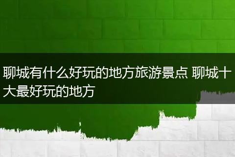 聊城有什么好玩的地方旅游景点 聊城十大最好玩的地方