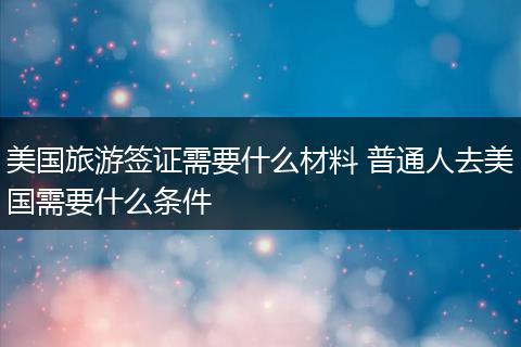 美国旅游签证需要什么材料 普通人去美国需要什么条件