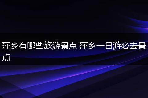 萍乡有哪些旅游景点 萍乡一日游必去景点