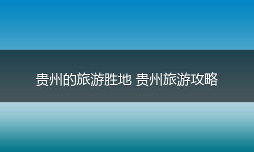 贵州的旅游胜地 贵州旅游攻略