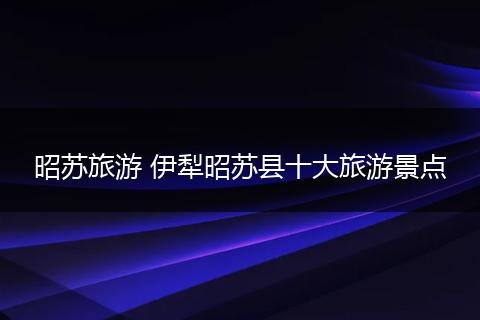 昭苏旅游 伊犁昭苏县十大旅游景点