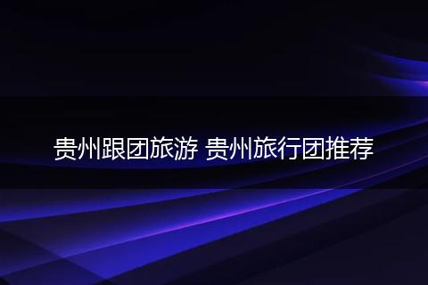 贵州跟团旅游 贵州旅行团推荐