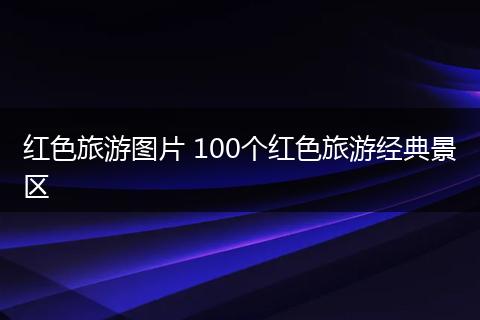 红色旅游图片 100个红色旅游经典景区