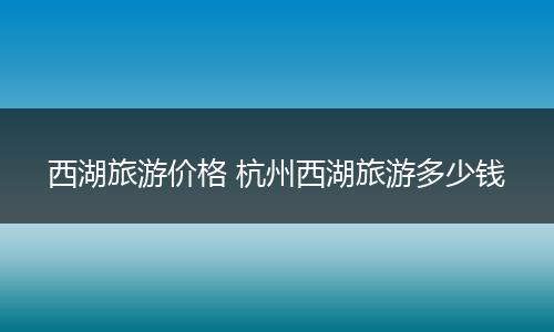 西湖旅游价格 杭州西湖旅游多少钱