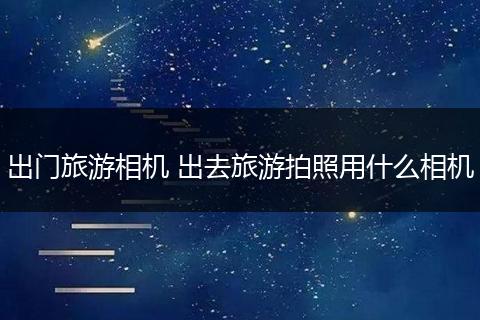 出门旅游相机 出去旅游拍照用什么相机