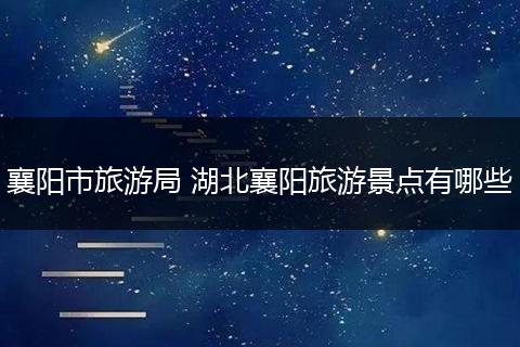 襄阳市旅游局 湖北襄阳旅游景点有哪些