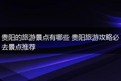 贵阳的旅游景点有哪些 贵阳旅游攻略必去景点推荐