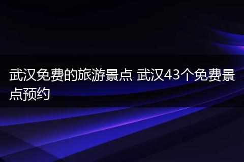 武汉免费的旅游景点 武汉43个免费景点预约