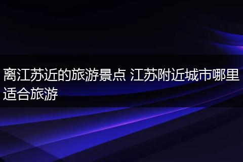离江苏近的旅游景点 江苏附近城市哪里适合旅游
