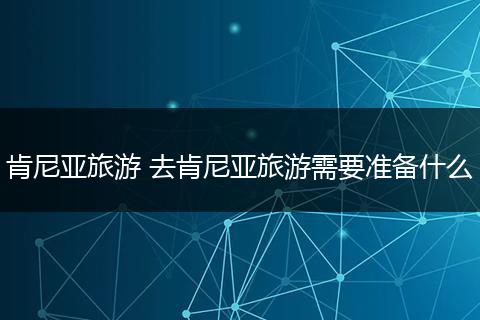 肯尼亚旅游 去肯尼亚旅游需要准备什么