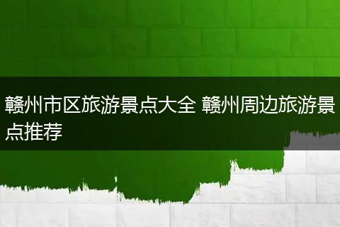 赣州市区旅游景点大全 赣州周边旅游景点推荐