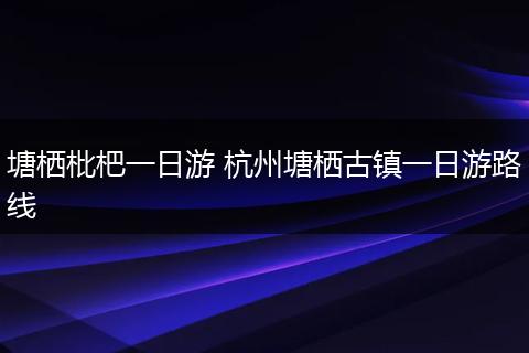 塘栖枇杷一日游 杭州塘栖古镇一日游路线