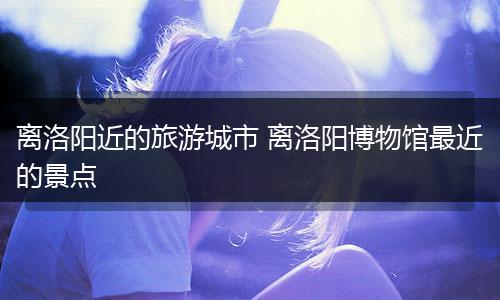 离洛阳近的旅游城市 离洛阳博物馆最近的景点