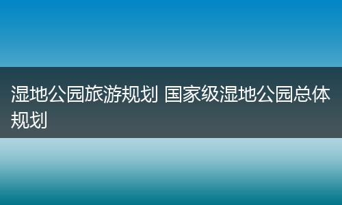 湿地公园旅游规划 国家级湿地公园总体规划