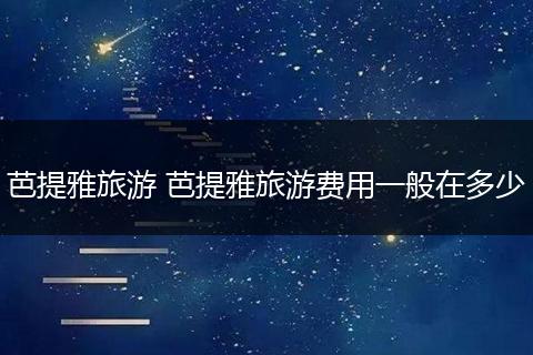 芭提雅旅游 芭提雅旅游费用一般在多少