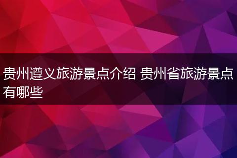 贵州遵义旅游景点介绍 贵州省旅游景点有哪些