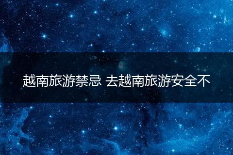 越南旅游禁忌 去越南旅游安全不