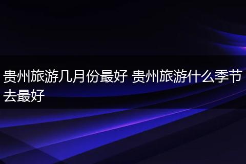 贵州旅游几月份最好 贵州旅游什么季节去最好