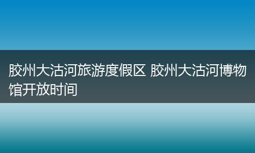 胶州大沽河旅游度假区 胶州大沽河博物馆开放时间