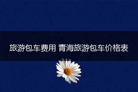 旅游包车费用 青海旅游包车价格表
