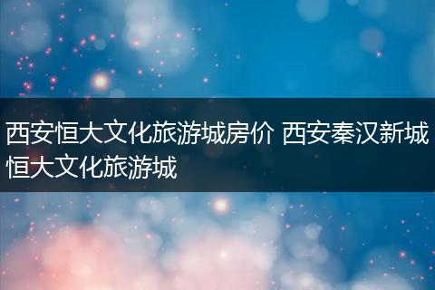 西安恒大文化旅游城房价 西安秦汉新城恒大文化旅游城