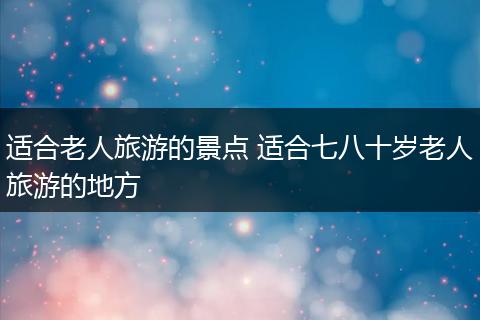 适合老人旅游的景点 适合七八十岁老人旅游的地方