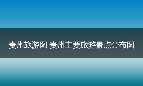 贵州旅游图 贵州主要旅游景点分布图