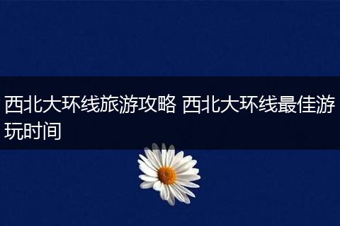 西北大环线旅游攻略 西北大环线最佳游玩时间