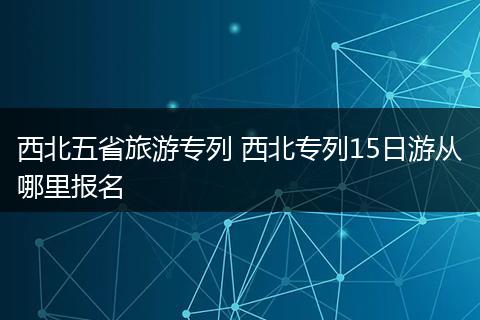 西北五省旅游专列 西北专列15日游从哪里报名