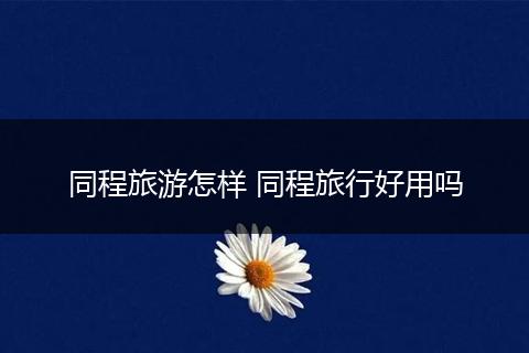 同程旅游怎样 同程旅行好用吗