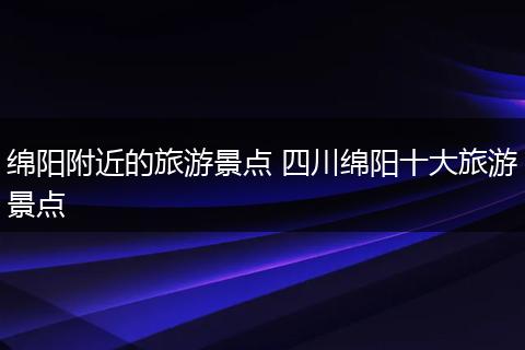 绵阳附近的旅游景点 四川绵阳十大旅游景点