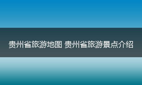 贵州省旅游地图 贵州省旅游景点介绍