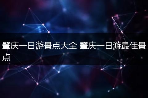 肇庆一日游景点大全 肇庆一日游最佳景点