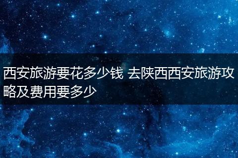 西安旅游要花多少钱 去陕西西安旅游攻略及费用要多少