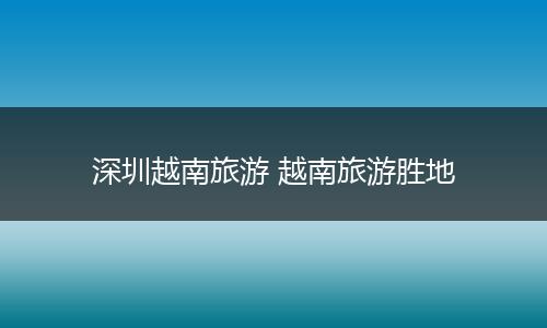 深圳越南旅游 越南旅游胜地