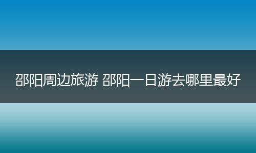 邵阳周边旅游 邵阳一日游去哪里最好