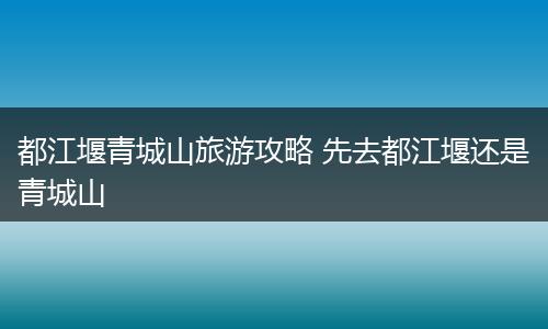 都江堰青城山旅游攻略 先去都江堰还是青城山